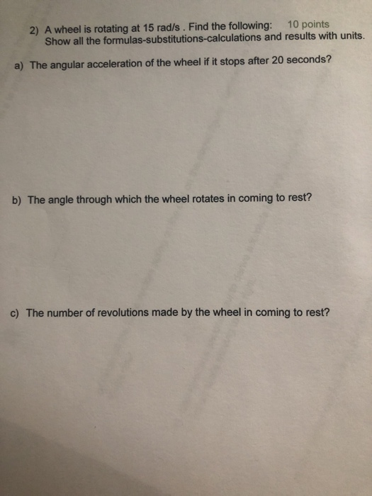 10 points 2) A wheel is rotating at 15 rad/s. Find the following: Show all the formulas-substitutions-calculations and results with units a) The angular acceleration of the wheel if it stops after 20 seconds? b) The angle through which the wheel rotates in coming to rest? c) The number of revolutions made by the wheel in coming to rest?