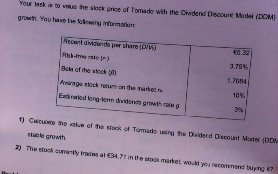 Your task is to value the stock price of Tornado with the Dividend Discount Model (DDM) growth. You have the following information: Recent dividends per share (DIVo) Risk-free rate (rr) Beta of the stock (β) Average stock return on the market n Estimated long-term dividends growth rate g 5.32 3.75% 1.7084 10% 3% 1) Calculate the value of the stock of Tormado using the Dividend Discount Model (DDM stable growth. 2) The stock currently trades at 34.71 in the stock market; would you recommend buying it?