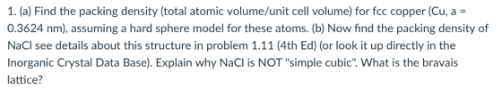 1. (a) Find the packing density (total atomic volume/unit cell volume) for fcc copper (Cu, a - 0.3624 nm), assuming a hard sphere model for these atoms. (b) Now find the packing density of NaCl see details about this structure in problem 1.11 (4th Ed) (or look it up directly in the Inorganic Crystal Data Base). Explain why NaCl is NOT simple cubic. What is the bravais lattice?