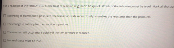For a reaction of the form A+B → C, the heat of reaction is AH=-56.00 kJ/mol. Which of the following must be true? Mark all t