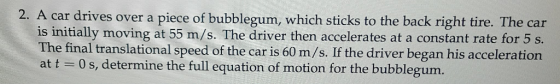 2. A car drives over a piece of bubblegum, which sticks to the back right tire. The car is initially moving at 55 m/s. The driver then accelerates at a constant rate for 5 s. The final translational speed of the car is 60 m/s. If the driver began his acceleration at t 0 s, determine the full equation of motion for the bubblegum