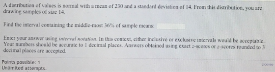 A distribution of values is normal with a mean of 230 and a standard deviation of 14. From this distribution, you are drawing samples of size 14. Find the interval containing the middle-most 36% of sample means: Enter your answer using interval notation. In this context, either inclusive or exclusive intervals would be acceptable. Your numbers should be accurate to 1 decimal places. Answers obtained using exact-scores or z-scores rounded to 3 decimal places are accepted. Points possible: 1 License Unlimited attempts.
