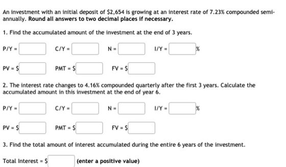 An investment with an initial deposit of $2,654 is growing at an interest rate of 7.23% compounded semi- annually. Round all