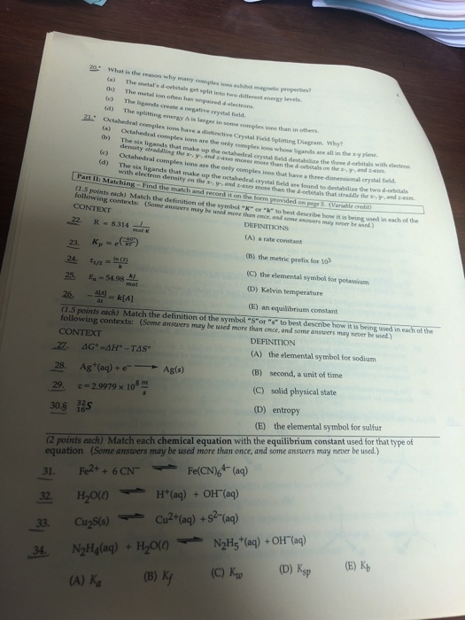 20 What is the reason why many complex ions es (a) The metals d b) The metal ion (e) The ligands create a vegative crystal fie (d) The splitting lbsit magnetic properties rbitals get split into twe diftferent often has unpaired d electrons energy ? is larger in some complex ions than in others. complex ions have a distinctive Crystal Field Spliting Diagram. Wh? (a) (b) Octahedral The six ligands that ions are the only commplex ions whone ligands are all in the s-y plane. ty straddling the up the octahedral crystal Geld destabilize the three 4 -orbitals with electrom or x-. y-, and bars mores more than the dorbitalson the?y-, and Hin Octahedral complex ions are the only complex ions that have a three-dimensional crystal brld. The six ligands that (d) make up the octahedral c rystal Seld are found to destabilize the two d-oritals ron density on the x,y- and z-axes more than the d orbitals that straddle they Part II: Matching Find the match and record i on the torm provided on paesVerakecl and :-x6- 1.5 points each) Match the definition of the symbol -K or k to best describe bew it is being, used in each of the following contexts: c Some anseers may be used more then once, and some ananvers may nevr he d CONTEXT DEFINITIONS 22 R- 8314 (A) a rate constant 24. 25 4.98 (B) the metric prefix for 103 (C) the elemental symbol for potassium (D) Kelvin temperature (E) an equilibrium constant (1.5 points each) Match the definition of the symbol Sor to best describe how it is being used in each of following contexts: (Some answers may be used more than once, and some ansseers may never be usedy CONTEXT DEFINITION (A) the elemental symbol for sodium (B) second, a unit of time (C) solid physical state (D) entropy (E) the elemental symbol for sulfur Ag(s) 28. Ag(ag)+e 29. c 2.9979 x 10 30.S Rs equation (Some answers may be used more than once, and some answers may never be used.) 31. Fe2++6 CN 32 H20() 2 points each) Match each chemical equation with the equilibrium constant used for that type of FelCN6(a) H+(aq) +OH-(aq) 33. Cu2So) Cu (a)+2 (a) N2H5+(aq) +OH-(aq) NzH4(aq) + H20(e) (A) K (B)K (C)(D) Ksp 24. (E) Ky