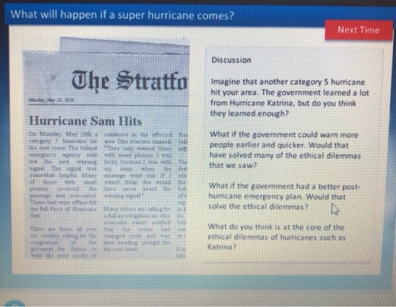 What will happen if a super hurricane comes? Next Time Discussion Imagine that another category 5 hurricane hit your area. The government learned a lot from Hurricane Katrina, but do you think they learned enough? Hurricane Sam Hits What if the government could warn more people earlier and quicker. Would that ergeicy ageccyhet phopeehave solved many of the ethical dilemmas that we saw? of hopt osWhat if the government had a better post- hurricane emergency plan. Would that end ot se MeyeSolve the ethical dilemmas? ea What do you think is at the core of the ethical dilemmas of hurricanes such as Katrina? the