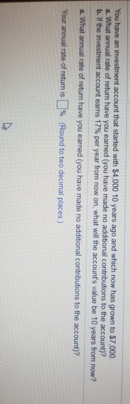 account that started with $4,000 10 years ago and which now has grown to $7,000 You have an a. What annual rate of return have you earned (you have made no additional contributions to the account)? b.If the in account earns 17% per year from now on, what will the accounts value be 10 years from now? a. What annual rate of return have you earned (you have made no additional contributions to the account)? Your annual rate of return is[1%. (Round to two decimal places)