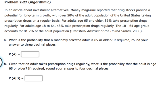 Problem 2-27 (Algorithmic) In an article about investment alternatives, Money magazine reported that drug stocks provide a potential for long-term growth, with over 50% of the adult population of the United States taking prescription drugs on a regular basis. For adults age 65 and older, 86% take prescription drugs regularly. For adults age 18 to 64, 48% take prescription drugs regularly. The 18-64 age group accounts for 81.7% of the adult population (Statistical Abstract of the United States, 2008). a. What is the probability that a randomly selected adult is 65 or older? If required, round your answer to three decimal places. P (A) b. Given that an adult takes prescription drugs regularly, what is the probability that the adult is age 65 or older? If required, round your answer to four decimal places. P (AlD)-