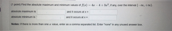 (1 point) Find the absolute maximum and minimum values of f(x) = 42 - 4 + 3x? If any, over the interval (-0, +00). absolute m