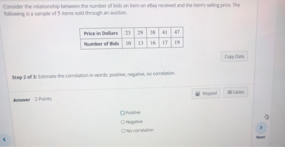 Consider the relationship between the number of bids an item on eBay received and the items selling price. The following is a sample of 5 items sold through an auction. Price in Dollars 23 938 47 Number of lds 10 13 16 17 19 Copy Data Step 2 of 3: Estimate the correlation in words: positive, negative, no correlation. Keypad 囲Tables! Answer 2 Points O Positive O Negative 0 No correlation Next