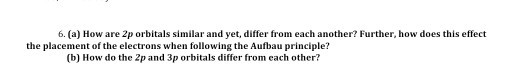 6. (a) How are 2p orbitals similar and yet, differ from each another? Further, how does this effect the placement of the electrons when following the Aufbau principle? (b) How do the 2p and 3p orbitals differ from each other?