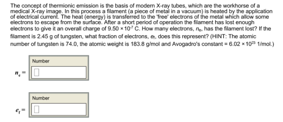 The concept of thermionic emission is the basis of modern X-ray tubes, which are the workhorse of a medical X-ray image. In this process a filament (a piece of metal in a vacuum) is heated by the application of electrical current. The heat (energy) is transferred to the free electrons of the metal which allow some electrons to escape from the surface. After a short period of operation the filament has lost enough electrons to give it an overall charge of 9.50 × 10-7 C. How many electrons, ne, has the filament lost? If the filament is 2.45 g of tungsten, what fraction of electrons, er, does this represent? (HINT: The atomic number of tungsten is 74.0, the atomic weight is 183.8 g/mol and Avogadros constant 6.02 x 1023 1/mol.) Number Number