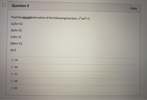 Question 3 4 pts Find the second derivative of the following function: x3-6x2+1 (a)3x+12 (b)3x-12 (c)6x-12 (d)6x+12 (e) 0 (a)