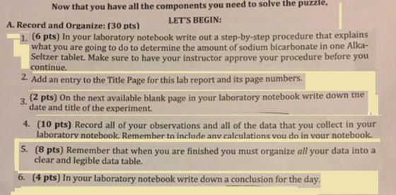 Now that you have all the components you need to solve the puzzle, LETS BEGIN: A. Record and Organize: (30 pts) 1. (6 pts) In your laboratory notebook write out a step-by-step procedure that explains what you are going to do to determine the amount of sodium bicarbonate in one Alka- Seltzer tablet. Make sure to have your instructor approve your procedure before you continue. 2. Add an entry to the Title Page for this lab report and its page numbers 3. (2 pts) On the next available blank page in your laboratory notebook write down tne date and title of the experiment. 4. (10 pts) Record all of your observations and all of the data that you collect in your laboratorv notebook. Remember to include anv calculations vou do in vour notebook. 5. (8 pts) Remember that when you are finished you must organize all your data into a clear and legible data table. 6. (4 pts) In your laboratory notebook write down a conclusion for the day