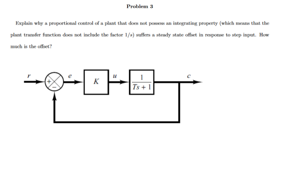 Problem 3 Explain why a proportional control of a plant that does not possess an integrating property (which means that the plant transfer function does not include the factor 1/s) suffers a steady state offset in response to step input. How much is the offset?