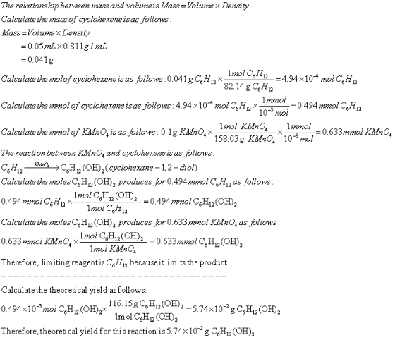 The relationship between mass and volumet s Mass = Volume × Density Calculate the mass of cyclohexeneisas follows Mass-Volume x Density 0.05mLx0.811g/ mL 0.041 g Calculate the molof cyclohexene is as follows :0.041 g C6H12× 32 14 gCsH Calculate the monol of cyclonexene is as follows: 4.94x10 mol C,H ב-- 0.494mmol CsHn 10* mol 1mol KMnO lmmol 158.03g KMnO, 10mol Calculate the mmol of KMnO4 is as follows : 0.1 g KMnO.Χ The reaction between KiMnO, and cyclohexene is as follows C6H12 ta-C6H ב (OH)2(cyclohexane-1,2-diol) Calculate the moles C,H12(OH)2 produces for 0.494mmol CH12 as follows 0.633mmol KMnO, M?2O lmolCH2 6-12 Calculate the molesCsH^(OH)2 produces or0.633mmol KMnO, as follows 0.633mmol Kdo,1mol CoHO2 Therefore, limiting reagentis CH becauseitlimits the product Calculate the theoretical yield asfollows 0.494x 10%no/C6H12 (OH), X Therefore,theoreti cal yield for this reaction is 5.74x102 g CH (OH) mol KMnO, 116.15g CjH (OH2 lmol CH (OH)2
