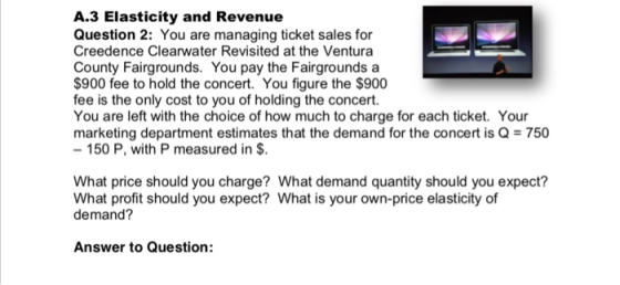 A.3 Elasticity and Revenue Question 2: You are managing ticket sales for Creedence Clearwater Revisited at the Ventura County Fairgrounds. You pay the Fairgrounds a $900 fee to hold the concert. You figure the $900 fee is the only cost to you of holding the concert. You are left with the choice of how much to charge for each ticket. Your marketing department estimates that the demand for the concert is Q750 150 P, with P measured in $ What price should you charge? What demand quantity should you expect? What profit should you expect? What is your own-price elasticity of demand? Answer to Question: