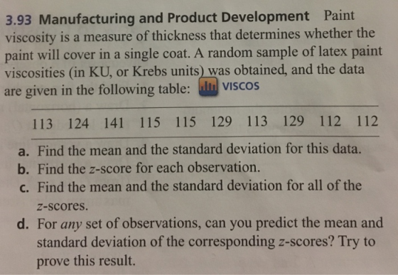 3.93 Manufacturing and Product Development Paint viscosity is a measure of thickness that determines whether the paint will cover in a single coat. A random sample of latex paint viscosities (in KU, or Krebs units) was obtained, and the data are given in the following table: viscos 113 124 141 115 115 129 113 129 112 112 a. Find the mean and the standard deviation for this data. b. Find the z-score for each observation. c. Find the mean and the standard deviation for all of the z-scores. d. For any set of observations, can you predict the mean and standard deviation of the corresponding z-scores? Try to prove this result.