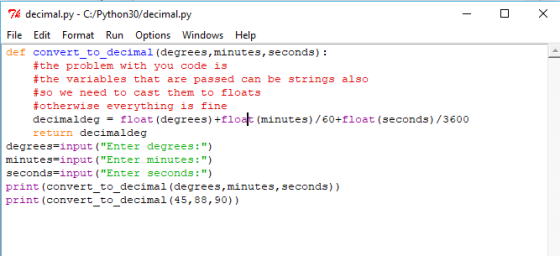decimal.py - C/Python30/ decimal.py File Edit Format Run Options Windows Help def convert_to_decimal (degrees, minutes, seconds): #the problem with you code is #the variables that are passed can be strings also #so we need to cast them to floats #otherwise everything is fine decimaldeg = float (degrees) +flo (minutes) /60+float (seconds) /3600 return decimaldeg degrees-input (Enter degrees:) minutes-input (Enter minutes:) seconds-input (Enter seconds: ) print (convert_to_decimal (degrees,minutes, seconds)) print (convert to decimal (45,88,90))