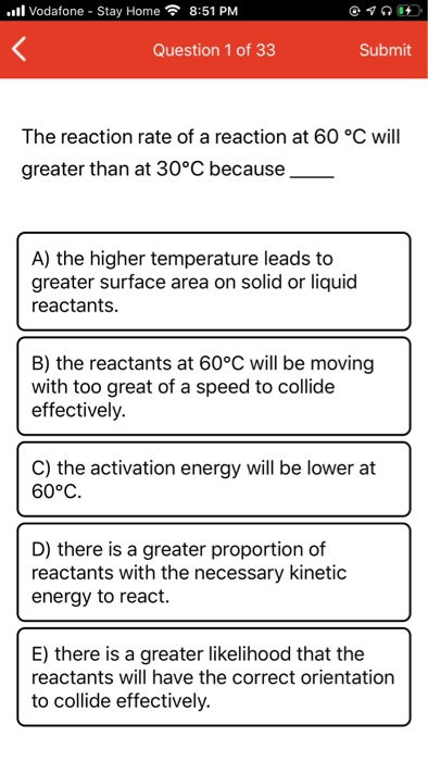 Il Vodafone - Stay Home 8:51 PM Question 1 of 33 Submit The reaction rate of a reaction at 60 °C will greater than at 30°C be
