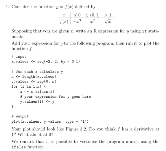 1. Consider the function y f(x) defined by Supposing that you are given x, write an R expression for y using if state- ments Add your expression for y to the following program, then run it to plot the function f. # input x,values <-seq(-2, 2, by 0.1) # for each x calculate y n <- length(x.values) y.values <- rep(0, n) for (i in 1 :n) x <- x. values[i] # your expression for y goes here y.values ij <- y # output plot(x.values, y.values, type1) Your plot should look like Figure 3.2. Do you think f has a derivative at 1? What about at 0? We remark that it is possible to vectorise the program above, using the ifelse function.