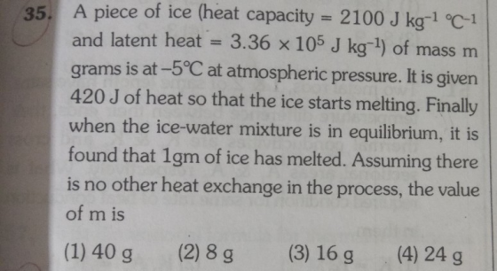 35. A piece of ice (heat capacity 2100 J ka-1 °C-1 and latent heat 3.36 x 105 J kg-1) of mass m grams is at-5°C at atmospheric pressure. It is given 420 J of heat so that the ice starts melting. Finally when the ice-water mixture is in equilibrium, it is found that 1gm of ice has melted. Assuming there is no other heat exchange in the process, the value of m is (1) 40 g (2) 8g (3) 16g (4) 24 g