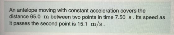 An antelope moving with constant acceleration covers the distance 65.0 m between two points in time 7.50 s. Its speed as it p