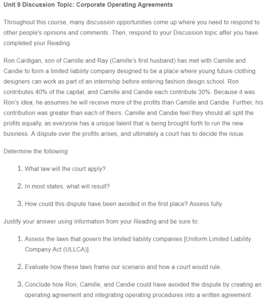 Unit 9 Discussion Topic: Corporate Operating Agreements Throughout this course, many discussion opportunities come up where you need to respond to other peoples opinions and comments. Then, respond to your Discussion topic after you have completed your Reading. Ron Cardigan, son of Camille and Ray (Camilles first husband) has met with Camille and Candie to form a limited liability company designed to be a place where young future clothing designers can work as part of an internship before entering fashion design school. Ron contributes 40% of the capital, and Camille and Candle each contribute 30%. Because it was Rons idea, he assumes he will receive more of the profits than Camille and Candie. Further, his contribution was greater than each of theirs. Camille and Candie feel they should all split the profits equally, as everyone has a unique talent that is being brought forth to run the new business. A dispute over the profits arises, and ultimately a court has to decide the issue Determine the following 1. What law will the court apply? 2. In most states, what will result? 3. How could this dispute have been avoided in the first place? Assess fully Justify your answer using information from your Reading and be sure to 1. Assess the laws that govern the limited liability companies [Uniform Limited Liability Company Act (ULLCA)] 2. Evaluate how these laws frame our scenario and how a court would rule 3. Conclude how Ron, Camille, and Candie could have avoided the dispute by creating an operating agreement and integrating operating procedures into a written agreement.