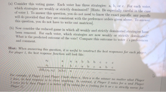 (a) Consider this voting game. Each voter has three strategies a, b, or c. For each voter which strategies are weakly or strictly dominated? Hints. Be especially careful in the case of voter 1. To answer this question, you do not need to know the exact payoffs: any payoffs will do provided that they are consistent with the preference orders given above. To answer this question, you do not have to write out matrices (b) Now consider the reduced game in which all weakly and strictly dominated strategies have been removed. For each voter, which strategies are now weakly or strictly dominated? What is the predicted outcome of the vote? Compare this outcome to voter Is preferences and comment Hint: When answering this question. it is useful to construct the best responses for each player For player 1, the best response fanction oill look ke WTC For example, if Player and Player & both chose a, then a is the winner no matter what Player 1 does, its best response is to chose anything In contrast, if Player 2 votes for a and Player 3 votes for b, then Player 1 is better off by voting for a (voting for b or c is strictly worse for Player 1)