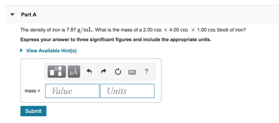 Part A The density of iron is 7.87 g/mL. What is the mass of a 2.00 cm x 4.00 cm x 1.00 cm block of iron? Express your answer to three significant figures and include the appropriate units. View Available Hint(s) alue Units mass = Submit