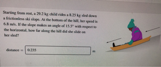Starting from rest, a 29.2 kg child rides frictionless ski slope. At the bottom of the hill, her speed is 8.25 kg sled down a