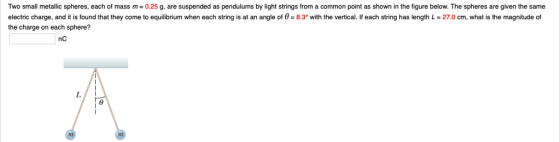 Two small metallic spheres, each of mass m= 0.25 g, are suspended as pendulums by light strings from a common point as shown in the figure below. The spheres are given the same electric charge, and it is found that they come to equilibrium when each string is at an angle of 0 8.3o with the vertical. If each string has length L- 27.0 cm, what is the magnitude of the charge on each sphere? nC
