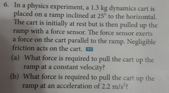 6. In a physics experiment, a 1.3 kg dynamics cart is placed on a ramp inclined at 25° to the horizontal. The cart is initially at rest but is then pulled up the ramp with a force sensor. The force sensor exerts a force on the cart parallel to the ramp. Negligible friction acts on the cart. TA (a) What force is required to pull the cart up the ramp at a constant velocity? (b) What force is required to pull the cart up the ramp at an acceleration of 2.2 m/s?