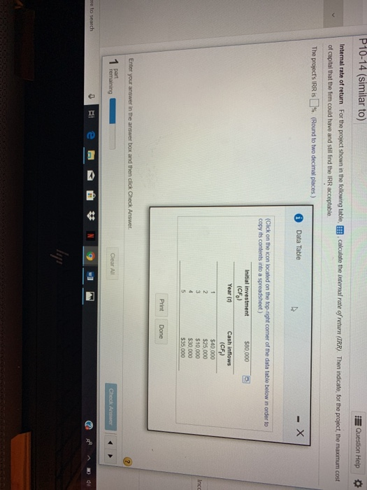 P10-14 (similar to) Question Help internal rate of return For the proiect shown n the t ng table囲 of capital that the firm could have and still ind the IRR acceptable. The proyects IRR is □%, (Round to two decimal places ) calculate the internal rate o return RR) Then ndcate, for the pro ct, the maxmum cost Data Table (Click on the icon copy its contents into a spreadsheet) on the top-right comer of the data table below in order to Initial investment $80,000 E (CFo) Year (0Cash inflows (CF) $40,000 $25,000 $10,000 $30.000 $35,000 Inco Print Done re to search