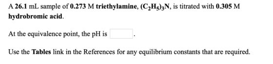 A 26.1 mL sample of 0.273 M triethylamine, (C2H^)zN, is titrated with 0.305 M hydrobromic acid. At the equivalence point, the