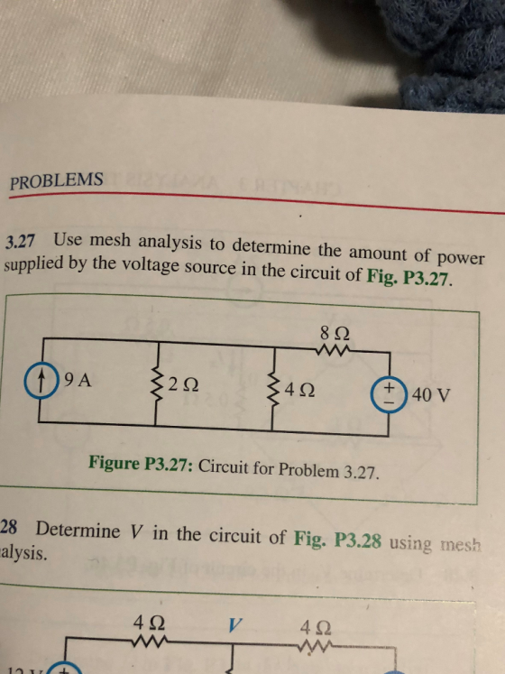 PROBLEMS 3.27 Use mesh analysis to determine the amount of power supplied by the voltage source in the circuit of Fig. P3.27. 8Ω 9 A 2Ω 4Ω +40 V Figure P3.27: Circuit for Problem 3.27. 28 Determine V in the circuit of Fig. P3.28 using mesh alysis 4Ω 4Ω