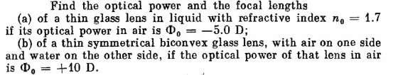 Find the optical power and the focal lengths (a) of a thin glass lens in liquid with refractive index no-1.7 if its optical power in air is ??--5.0 D; (b) of a thin symmetrical biconvex glass lens, with air on one side and water on the other side, if the optical power of that lens in air