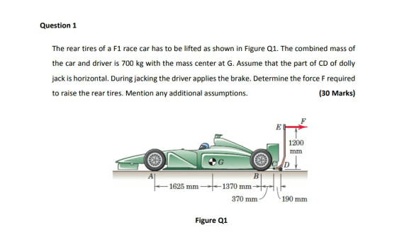 Question 1 The rear tires of a F1 race car has to be lifted as shown in Figure Q1. The combined mass of the car and driver is 700 kg with the mass center at G. Assume that the part of CD of dolly jack is horizontal. During jacking the driver applies the brake. Determine the force F required to raise the rear tires. Mention any additional assumptions. (30 Marks) 1200 1625 mm1370 mm 370 mm 190 mm Figure Q1
