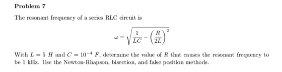 Problem 7 The resonant frequency of a series RLC circuit is w= LC 2L with L = 5 H and C = 10-4 F, determine the value of R that causes the resonant frequency to be 1 kHz. Use the Newton-Rhapson, bisection, and false position methods.