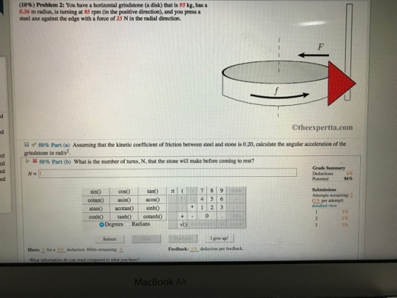(10%) Problem 2: You have a horizontal grindstone (a disk) that is 93 kg, has a 0.36 m radius, is turning at 95 rpm (in the positive direction), and you press a steel axe against the edge with a force of 25 N in the radial direction. Otheexpertta.com ? 50% Part (a) Assuming that the kinetic coefficient of friction between steel and stone is 020 calculate the angular acceleration of the one in rad/s2 at 50% Part (b) what is the number of turns, N, that the stone will make before coming to rest? ed ed ed ed Grade Summary Deductions 6% Potential 94% sin0 coso Attompts remaining: 2 (2% per attempt) detaliled vievw n ain acos0 atano acotan0sinh0 cosh0 tanh0cotanh0 O Degrees Radians 1123 I give up! Hints-for au-deduction. Hints remaing:- Feedback: 1%.dedaction prr feedback.