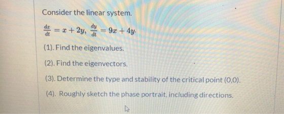 Consider the linear system. dy da dt = + 2y, at 9x + 4y. (1). Find the eigenvalues. (2). Find the eigenvectors. (3). Determin