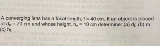A converging lens has a focal length, f-40 cm. If an object is placed at do 70 cm and whose height, ho 10 cm determine: (a) di; (b) m; (c) h