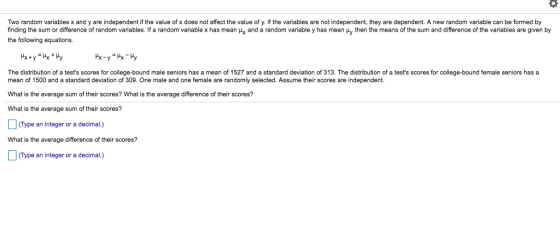 Two random variables x and y are independent if the value of x does not affect the value of y. If the variables are not independent, they are dependent. A new random variable can be formed by finding the sum or difference of random vanables. If a random variable x has mean μΧ and a random variable y has mean μy then the means of the sum and difference of the variables are given by the following equations The distribution of a tests scores for college-bound male seniors has a mean of 1527 and a standard deviation of 313. The distribution of a tests scores for college-bound female seniors has a mean of 1500 and a standard deviation of 309. One male and one female are randomly selected. Assume their scores are independent. What i What is the average sum of their scores? s the average sum of their scores? What is the average difference of their scores? (Type an integer or a decimal.) What is the average difference of their scores? (Type an integer or a decimal.)