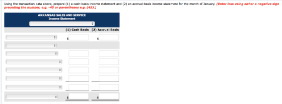 Using the transaction data above, prepare (1) a cash-basis income statement and (2) an accrual-basis income statement for the month of January. (Enter loss using either a negative sign preceding the number, e.g. -45 or parentheses e.g.(45) ARKANSAS SALES AND SERVICE Income Statement (1) Cash Basis (2) Accrual Basis