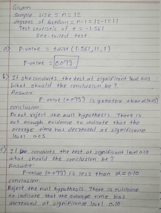 Givem degrees of heeclom12-11 Test statistiroftz-1S6 t One tailedl test XP-value tedist (1. 56111,D p-vatu e 10.073 t she conduts the testat signif ant fevel 0es Whot shoulel the cocn be 1 Answed Pvatve (oo73) isgadern thano 10.05) .o73 Do nat rejed the null hzpothests There is ㄧ average ti m einas-decreased-at-sign i fi(ann D. D comclusim evidenie to inclitate thad the level o.0S ihe oncurds the test at signikicant level ol0 i has should the comclusim be 2 Answe P-velue (o.o73) is less than 10 Rejerd the null hypothesis Thene is evidemie to indicate that the avexage time has decreased af signikicane lovel o.lo
