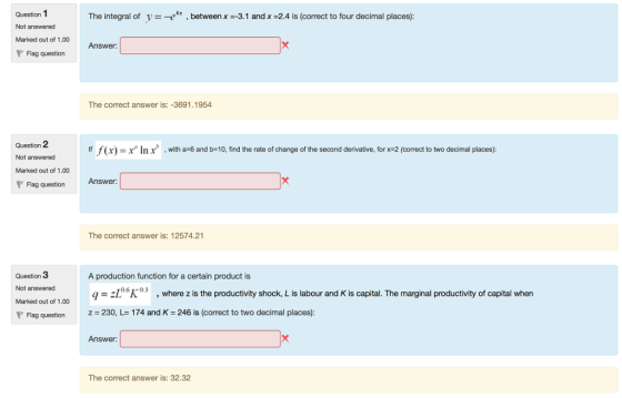 Question 1 Not answered Marked out of 1.00 The integral of vx , between x --3.1 and x -2.4 is (correct to four decimal places) Answer: Flag question The correct answer is: -3691.1954 Question 2 Not answered Marked out of 1.00 If f x) = x n x , with a-6 and b=10, find the rate of change of the second derivative, for x-2 correct to two decimal places : Flag question Answer The correct answer is: 12574.21 Question 3 Not answered Marked out of 1.00 P Flag questionZ A production function for a certain product is q-zI°K05, where z is the productivity shock, L is labour and K is capital. The marginal productivity of capital when z 230, L 174 and K 246 is (correct to two decimal places): -060.3 Answer: The correct answer is: 32.32