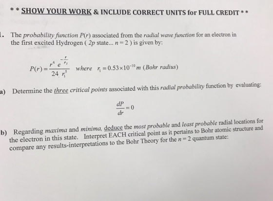 * *SHOW YOUR WORK & INCLUDE CORRECT UNITS for FULL CREDIT* e probability function P(r) associated from the radial wave function for an electron in the first excited Hydrogen ( 2p state n = 2 ) is given by: 4 P(r) = where ri-0.53x10m (Bohr radius) a) Determine the three critical points associated with this radial probability function by evaluating: dP _=0 dr Regarding maxima and minima, deduce the most probable and least probable radial locations for the electron in this state. Interpret EACH critical point as it pertains to Bohr atomic structure and compare any results-interpretations to the Bohr Theory for the n 2 quantum state: b)
