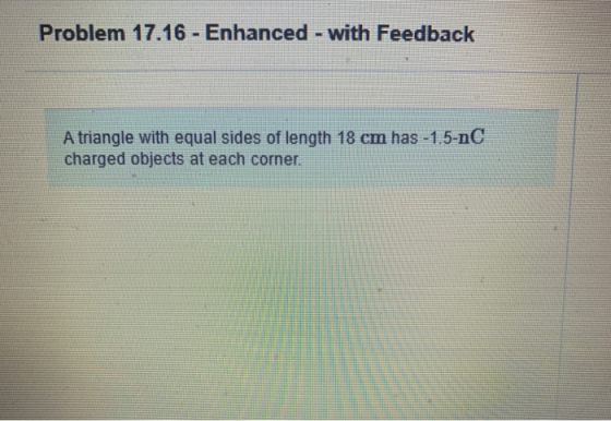 Problem 17.16 - Enhanced - with Feedback A triangle with equal sides of length 18 cm has -1.5-nC charged objects at each corn
