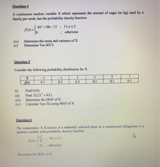Question 4 A continuous random variable X which represents the amount of sugar (in kg) used by a family per week, has the probability density function (x)-{06r + 18x-12 ; ishervise : otherwise (iv) Determine the mean and variance of X (v) Determine Var (4X?). Question 5 Consider the following probability distribution for X 30.3 10.2 0.2 0.1 (i) Find E(X). (ii) Find E(2x +4x). (ii) Determine the MGF of X (iv) Calculate Var (X) using MGF ofx Question 6 The temperature X (Celcius) at a randomly sclected point in a commercial refrigerator is a random variable with probability density function 0 otherwise Determine the MGF of X