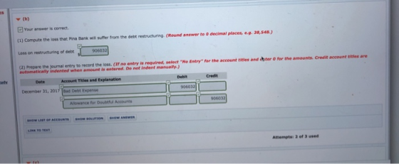 Y (b) Your answer is correct (u) Compute the loss that Pina Bank will suffer from the debt resetructuring. (Round answer to 0 decimal places, e.9. 38,548) Loss on restructuring of debt 90603 (2) Prepare the automatically indented when amount is entered. Do not indent manualy.) entry to record the loss. (If no entry is required, select No Entry for the account titles and ter O for the amounts. Credit account titles are Account Tles and Explanation Debit Credit December 31, 2017 Bad Debt Expense 906032 Allowance for Doubtful Accounts 906032 SNOW LIST OF ACCOUNTS SHow SOLUTION OW ANSWER Attempts: 2 of 3 used