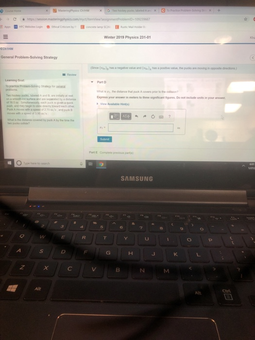 109239667 Winter 2019 Physics 231-01 General Problem-Solving Strategy Since(as a negative value and(vun, the pucks ae moving in opposte diections) Review Leaning Goal Part D ht isa he distance that puck A covers prior to the oson Express your answer in meters to theee signiticant tigures. Do not include units in your answer push and tey begin to slide decty toward each Puck A moves with a speed or 2.0mand puck B Part E Complete previous parts ype here to search SAMSUNG